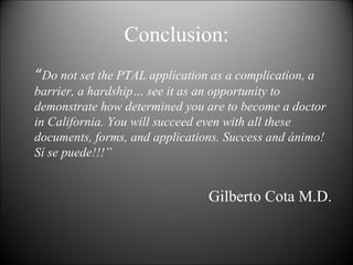 Conclusion: “ Do not set the PTAL application as a complication, a barrier, a hardship… see it as an opportunity to demonstrate how determined you are to become a doctor in California. You will succeed even with all these documents, forms, and applications. Success and ánimo! Sí se puede!!!” Gilberto Cota M.D. 
