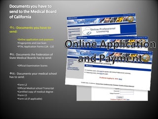 I.- Documents you have to send: Online application and payment  Fingerprints and Live Scan PTAL Application Forms L1A - L1E II.- Documents the Federation of State Medical Boards has to send: Official Examination Scores III.- Documents your medical school has to send: Form L2 Official Medical school Transcript Certified copy of medical degree Form L5 Form L6 (if applicable) 
