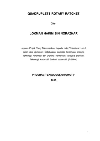 i
QUADRUPLETS ROTARY RATCHET
Oleh
LOKMAN HAKIM BIN NORAZHAR
Laporan Projek Yang Dikemukakan Kepada Kolej Vokasional Lebuh
Cator Bagi Memenuhi Sebahagian Daripada Keperluan Diploma
Teknologi Automotif dan Diploma Kemahiran Malaysia Eksekutif
Teknologi Automotif Esekutif Automotif (P-080-4)
PROGRAM TEKNOLOGI AUTOMOTIF
2018
 