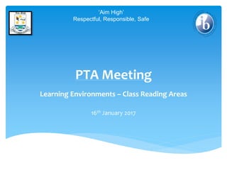 PTA Meeting
Learning Environments – Class Reading Areas
16th January 2017
‘Aim High’
Respectful, Responsible, Safe
 