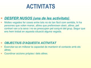 ACTIVITATS DESFER NUSOS (una de les activitats)  Moltes vegades fer coses entre tots no és tan fàcil com sembla, hi ha persones que volen manar, altres que prefereixen obeir, altres, pel contrari van a la seva i no es preocupen pel conjunt del grup. Segur que ens hem trobat en aquesta situació alguna vegada. OBJECTIUS D’AQUESTA ACTIVITAT Exercitar-se en millorar la capacitat de mantenir el contacte amb els altres. Coordinar accions pròpies i dels altres. 