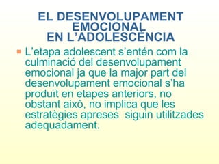 EL DESENVOLUPAMENT EMOCIONAL  EN L’ADOLESCÈNCIA L’etapa adolescent s’entén com la culminació del desenvolupament emocional ja que la major part del desenvolupament emocional s’ha produït en etapes anteriors, no obstant això, no implica que les estratègies apreses  siguin utilitzades adequadament.  