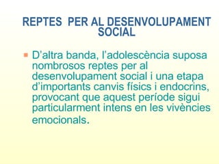 REPTES  PER AL DESENVOLUPAMENT SOCIAL D’altra banda, l’adolescència suposa nombrosos reptes per al desenvolupament social i una etapa d’importants canvis físics i endocrins, provocant que aquest període sigui particularment intens en les vivències emocionals . 