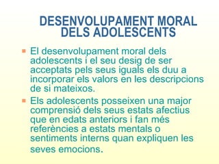 DESENVOLUPAMENT MORAL DELS ADOLESCENTS El desenvolupament moral dels adolescents i el seu desig de ser acceptats pels seus iguals els duu a incorporar els valors en les descripcions de si mateixos. Els adolescents posseixen una major comprensió dels seus estats afectius que en edats anteriors i fan més referències a estats mentals o sentiments interns quan expliquen les seves emocions . 