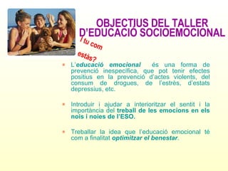 OBJECTIUS DEL TALLER D’EDUCACIÓ SOCIOEMOCIONAL L’ educació emocional   és una forma de prevenció inespecífica, que pot tenir efectes positius en la prevenció d’actes violents, del consum de drogues, de l’estrès, d’estats depressius, etc. Introduir i ajudar a interioritzar el sentit i la importància del  treball de les emocions en els nois i noies de l’ESO. Treballar la idea que l’educació emocional té com a finalitat  optimitzar el benestar . I tu com  estàs? 
