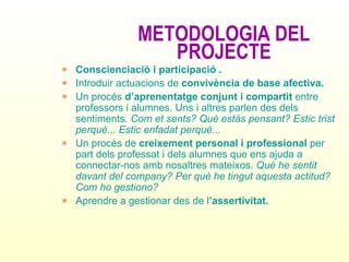 METODOLOGIA DEL PROJECTE Conscienciació i participació . Introduir actuacions de  convivència de base afectiva. Un procés  d’aprenentatge conjunt i compartit  entre professors i alumnes. Uns i altres parlen des dels sentiments.  Com et sents? Què estàs pensant? Estic trist perquè... Estic enfadat perquè... Un procés de  creixement personal i professional  per part dels professat i dels alumnes que ens ajuda a connectar-nos amb nosaltres mateixos.  Què he sentit davant del company? Per què he tingut aquesta actitud? Com ho gestiono? Aprendre a gestionar des de l ’assertivitat.   