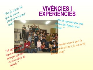 VIVÈNCIES I EXPERIÈNCIES “ Em fa sentir bé que la meva família m’estimi molt” “ No m’agrada que em deixin de banda a la classe.” “ Hi ha moltes coses que la gent pensa de mi i jo no m’hi havia fixat” “ M’agrada fer aquesta activitat perquè aprenc coses sobre mi mateix” 