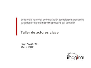 Estrategia nacional de innovación tecnológica productiva
para desarrollo del sector software del ecuador


Taller de actores clave


Hugo Carrión G.
Marzo, 2012
 