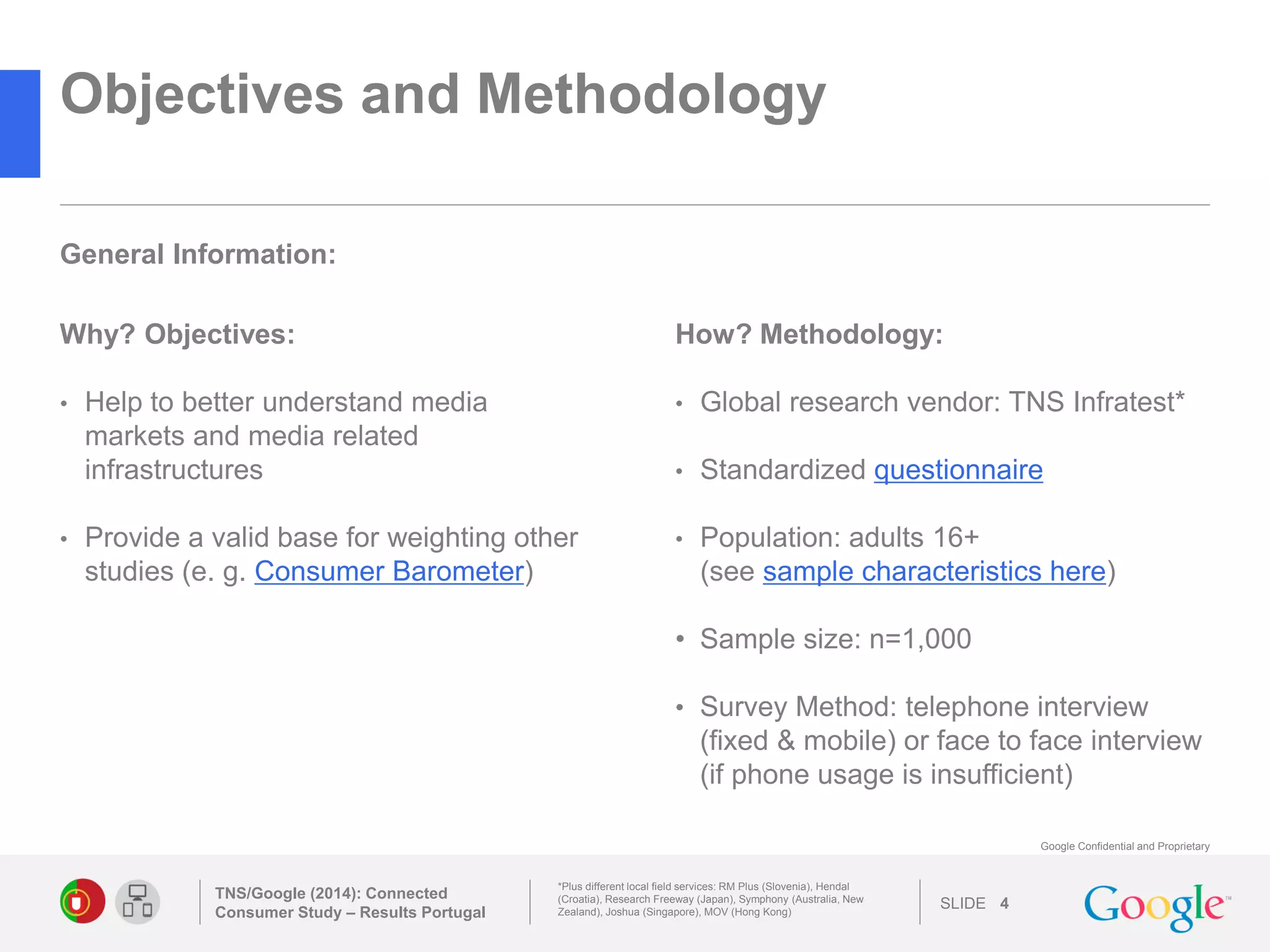 SLIDE 
Google Confidential and Proprietary 
Objectives and Methodology 
Why? Objectives: 
•Help to better understand media markets and media related infrastructures 
•Provide a valid base for weighting other studies (e. g. Consumer Barometer) 
TNS/Google (2014): Connected Consumer Study – Results Portugal 
4 
*Plus different local field services: RM Plus (Slovenia), Hendal (Croatia), Research Freeway (Japan), Symphony (Australia, New Zealand), Joshua (Singapore), MOV (Hong Kong) 
How? Methodology: 
•Global research vendor: TNS Infratest* 
•Standardized questionnaire 
•Population: adults 16+ (see sample characteristics here) 
•Sample size: n=1,000 
•Survey Method: telephone interview (fixed & mobile) or face to face interview (if phone usage is insufficient) 
General Information: 
 