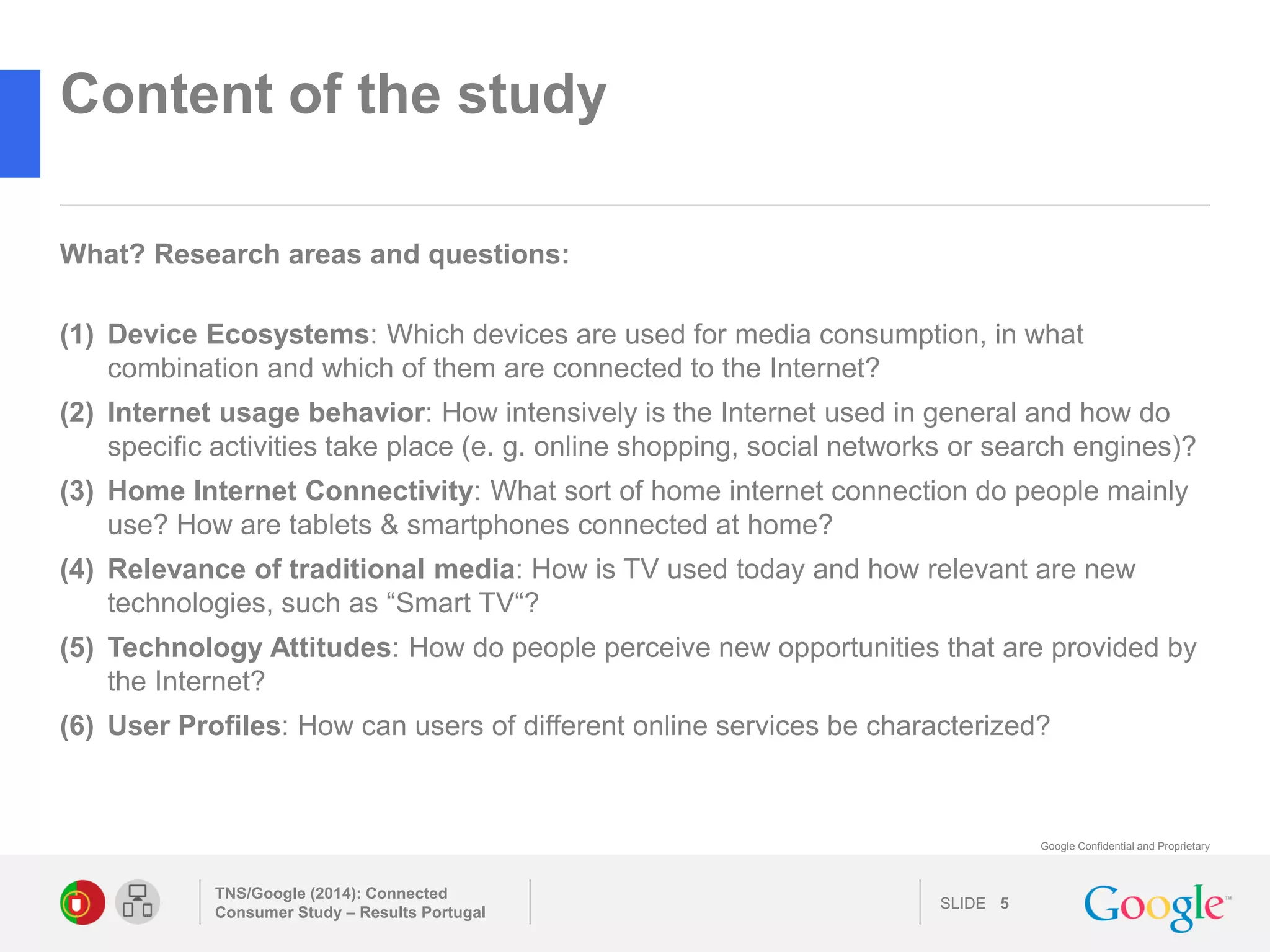 SLIDE 
Google Confidential and Proprietary 
Content of the study 
TNS/Google (2014): Connected Consumer Study – Results Portugal 
5 
(1)Device Ecosystems: Which devices are used for media consumption, in what combination and which of them are connected to the Internet? 
(2)Internet usage behavior: How intensively is the Internet used in general and how do specific activities take place (e. g. online shopping, social networks or search engines)? 
(3)Home Internet Connectivity: What sort of home internet connection do people mainly use? How are tablets & smartphones connected at home? 
(4)Relevance of traditional media: How is TV used today and how relevant are new technologies, such as “Smart TV“? 
(5)Technology Attitudes: How do people perceive new opportunities that are provided by the Internet? 
(6)User Profiles: How can users of different online services be characterized? 
What? Research areas and questions: 
 