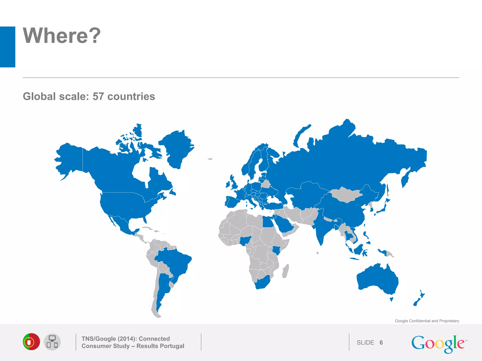 SLIDE 
Google Confidential and Proprietary 
Where? 
TNS/Google (2014): Connected Consumer Study – Results Portugal 
6 
Global scale: 57 countries 
 