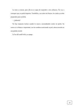 10
La insto a avanzar, pero ella no es capaz de responder a mis esfuerzos. No voy a
conseguir que se quede despierta. Trastabilla y cae entre mis brazos, los cuales ya están
preparados para recibirla.
—¿Señorita?
No hay respuesta incluso cuando la muevo, acomodándola contra mi pecho. Su
rostro se ve blanco e inquietante, con las sombras acariciando su piel, ahora envuelta en
una palidez mortal.
La luz del candil titila y se apaga.
 