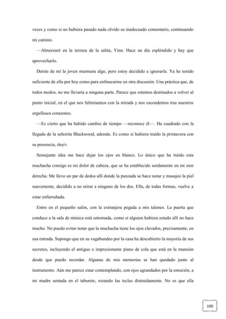 100
veces y como si no hubiera pasado nada olvido su inadecuado comentario, continuando
mi camino.
—Almorzaré en la terraza de la salita, Yinn. Hace un día espléndido y hay que
aprovecharlo.
Detrás de mí la joven murmura algo, pero estoy decidido a ignorarla. Ya he tenido
suficiente de ella por hoy como para enfrascarme en otra discusión. Una práctica que, de
todos modos, no me llevaría a ninguna parte. Parece que estemos destinados a volver al
punto inicial, en el que nos fulminamos con la mirada y nos escondemos tras nuestros
orgullosos corazones.
—Es cierto que ha habido cambio de tiempo —reconoce él—. Ha cuadrado con la
llegada de la señorita Blackwood, además. Es como si hubiera traído la primavera con
su presencia, thaýr.
Semejante idea me hace dejar los ojos en blanco. Lo único que ha traído esta
muchacha consigo es mi dolor de cabeza, que se ha establecido sordamente en mi sien
derecha. Me llevo un par de dedos allí donde la punzada se hace notar y masajeo la piel
suavemente, decidido a no mirar a ninguno de los dos. Ella, de todas formas, vuelve a
estar enfurruñada.
Entro en el pequeño salón, con la extranjera pegada a mis talones. La puerta que
conduce a la sala de música está entornada, como si alguien hubiera estado allí no hace
mucho. No puedo evitar notar que la muchacha tiene los ojos clavados, precisamente, en
esa entrada. Supongo que en su vagabundeo por la casa ha descubierto la mayoría de sus
secretos, incluyendo el antiguo e impresionante piano de cola que está en la mansión
desde que puedo recordar. Algunas de mis memorias se han quedado junto al
instrumento. Aún me parece estar contemplando, con ojos agrandados por la emoción, a
mi madre sentada en el taburete, rozando las teclas distraídamente. No es que ella
 