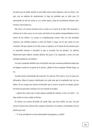 102
de piano que mi padre insistió en que debía tomar nunca llegaron a dar sus frutos. Así
que, con un ademán de asentimiento, le digo sin palabras que es todo suyo. Si
aporreando un rato las teclas se va a sentir mejor y deja de incordiarme durante unos
minutos, bienvenido sea.
Me retiro a la terraza mientras ella se cuela en el cuarto de al lado. Me acomodo y
disfruto de la brisa suave en mi rostro, del baile de los pétalos desprendiéndose de las
ramas de los árboles. La escena es completamente serena. Para mi más profunda
sorpresa, una melodía empieza a sonar de fondo, a juego con lo que siento en este
momento. Me giro apenas en la silla, como si esperase ver la fuente de tal armonía, pero
es imposible alcanzar a descubrir lo que se esconde tras las paredes. La señorita
Blackwood debe haberse sentado delante del piano y ha empezado a tocar con una
claridad asombrosa, sin titubeos.
Así que el pequeño diablillo que no ha hecho más que causarme problemas desde que
ha llegado, resulta ser un genio de la música. ¿Quién lo iba a imaginar? Desde luego, yo
no.
Escucho atento, disfrutando del momento. En silencio Yinn entra y sirve la mesa con
delicadeza. Hasta él parece embelesado con cada nota que la muchacha teje con sus
dedos. Se me escapa una sonrisa al descubrir que se mueve un poco al compás, quizás
de forma inconsciente, mientras sirve mi comida en el plato.
—¿Quién iba a decir que sí tenía alguna cualidad de señorita, al fin y al cabo? —Le
digo medio en serio, medio en broma.
Él esboza una sonrisa divertida, de medio lado, que hace brillar sus ojos. Su piel
oscura lo parece hoy incluso más, aunque es hermosa a su manera, contrastando con los
pétalos que caen.
—Y se ha olvidado de su lista interminable de preguntas, ¿verdad?
 