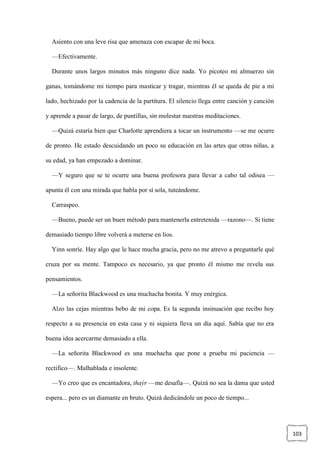 103
Asiento con una leve risa que amenaza con escapar de mi boca.
—Efectivamente.
Durante unos largos minutos más ninguno dice nada. Yo picoteo mi almuerzo sin
ganas, tomándome mi tiempo para masticar y tragar, mientras él se queda de pie a mi
lado, hechizado por la cadencia de la partitura. El silencio llega entre canción y canción
y aprende a pasar de largo, de puntillas, sin molestar nuestras meditaciones.
—Quizá estaría bien que Charlotte aprendiera a tocar un instrumento —se me ocurre
de pronto. He estado descuidando un poco su educación en las artes que otras niñas, a
su edad, ya han empezado a dominar.
—Y seguro que se te ocurre una buena profesora para llevar a cabo tal odisea —
apunta él con una mirada que habla por sí sola, tuteándome.
Carraspeo.
—Bueno, puede ser un buen método para mantenerla entretenida —razono—. Si tiene
demasiado tiempo libre volverá a meterse en líos.
Yinn sonríe. Hay algo que le hace mucha gracia, pero no me atrevo a preguntarle qué
cruza por su mente. Tampoco es necesario, ya que pronto él mismo me revela sus
pensamientos.
—La señorita Blackwood es una muchacha bonita. Y muy enérgica.
Alzo las cejas mientras bebo de mi copa. Es la segunda insinuación que recibo hoy
respecto a su presencia en esta casa y ni siquiera lleva un día aquí. Sabía que no era
buena idea acercarme demasiado a ella.
—La señorita Blackwood es una muchacha que pone a prueba mi paciencia —
rectifico—. Malhablada e insolente.
—Yo creo que es encantadora, thaýr —me desafía—. Quizá no sea la dama que usted
espera... pero es un diamante en bruto. Quizá dedicándole un poco de tiempo...
 