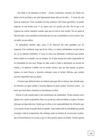 104
—Sin duda es un diamante en bruto —asiento seriamente, mientras me limpio los
labios con la servilleta y me echo ligeramente hacia atrás en mi silla—. Y como tal, está
llena de impurezas. Yinn, la piedra no tiene auténtico valor hasta que brilla y se puede
engarzar en una bonita joya. Y no espero que eso suceda con ella. Por lo que a mí
respecta me sentiré tranquilo cuando sepa que no está en este mundo. No me gusta la
idea de tener a una muchacha correteando por la casa y metiéndose en mis asuntos. Soy
un noble, no una niñera.
El mayordomo paladea algo, como si no estuviera del todo agradado con mi
respuesta. Con confianza, coge una de las sillas y se sienta, inclinándose un poco hacia
mí, en un ademán confidente. A veces se toma esas libertades: confianzas que podría
haber tenido en su mundo, con sus amigos. Yo le dejo porque me siento responsable de
su comodidad en esta casa. Pongo mi oído, como si fuera a declararme un secreto de
estado, y él empieza a hablar con su acento exótico, que me hace pensar en países
lejanos, en oasis frescos y desiertos ardientes como el mismo Infierno, que ocultan
secretos imposibles bajo sus dunas.
—Creemos que deberías hacer un esfuerzo para que ella se sintiese más cómoda aquí.
Se enfrenta a un gran cambio y necesita alguien en quien confiar. Nosotros somos… lo
único que tiene ahora, mientras no encontremos su libro.
Frunzo el ceño cuando apela a mis sentimientos de solidaridad. «Todos estamos solos
alguna vez», quiero responderle. Pero, en vez de eso, sello mis labios y suspiro. No hace
falta que me diga todo esto. Siento que la chica es mi responsabilidad. Sé, de hecho, que
es un asunto al que no puedo darle la espalda. Aquí tendrá toda la comodidad que pueda
conseguir, toda la comprensión. Sin embargo, pido un mínimo de civismo por su parte:
que el té permanezca en su taza y que no abra puertas ajenas sin llamar. Siendo egoísta
 