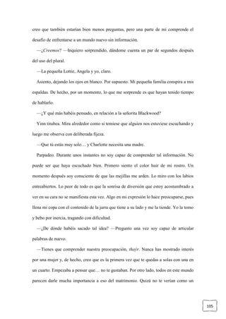 105
creo que también estarían bien menos preguntas, pero una parte de mí comprende el
desafío de enfrentarse a un mundo nuevo sin información.
—¿Creemos? —Inquiero sorprendido, dándome cuenta un par de segundos después
del uso del plural.
—La pequeña Lottie, Angela y yo, claro.
Asiento, dejando los ojos en blanco. Por supuesto. Mi pequeña familia conspira a mis
espaldas. De hecho, por un momento, lo que me sorprende es que hayan tenido tiempo
de hablarlo.
—¿Y qué más habéis pensado, en relación a la señorita Blackwood?
Yinn titubea. Mira alrededor como si temiese que alguien nos estuviese escuchando y
luego me observa con deliberada fijeza.
—Que tú estás muy solo… y Charlotte necesita una madre.
Parpadeo. Durante unos instantes no soy capaz de comprender tal información. No
puede ser que haya escuchado bien. Primero siento el color huir de mi rostro. Un
momento después soy consciente de que las mejillas me arden. Lo miro con los labios
entreabiertos. Lo peor de todo es que la sonrisa de diversión que estoy acostumbrado a
ver en su cara no se manifiesta esta vez. Algo en mi expresión lo hace preocuparse, pues
llena mi copa con el contenido de la jarra que tiene a su lado y me la tiende. Yo la tomo
y bebo por inercia, tragando con dificultad.
—¿De dónde habéis sacado tal idea? —Pregunto una vez soy capaz de articular
palabras de nuevo.
—Tienes que comprender nuestra preocupación, thaýr. Nunca has mostrado interés
por una mujer y, de hecho, creo que es la primera vez que te quedas a solas con una en
un cuarto. Empezaba a pensar que… no te gustaban. Por otro lado, todos en este mundo
parecen darle mucha importancia a eso del matrimonio. Quizá no te verían como un
 