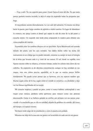 107
—Voy a salir. No me esperéis para cenar. Estaré fuera el resto del día. Ya que tanto
parece gustarte nuestra invitada, te dejo al cargo de responder todas las preguntas que
haga.
El mayordomo asiente distraídamente. Lo veo salir del saloncito. Yo mismo me dirijo
hacia la puerta, para luego cambiar de opinión a medio camino. En lugar de abandonar
la estancia, me apoyo contra el dintel que separa la sala de estar de la del piano y
escucho atento. Un segundo más tarde estoy empujando la madera para obtener una
vista completa del interior.
Escondido entre las sombras observo sin ser percibido. Ilyria Blackwood está sentada
delante del piano, con los ojos cerrados. Sus dedos bailan sobre las teclas del
instrumento en un código que no puedo entender, mientras su cuerpo se mece al compás
de la brisa que levanta cada ir y venir de sus manos. El sol, desde su espalda, crea
figuras oscuras sobre su silueta y, al mismo tiempo, realza los colores más claros de sus
cabellos. Su expresión es de absoluta concentración, aunque no hay seriedad en sus
rasgos, sino una calma precisa, agradable, en la que su sonrisa parece brillar
tímidamente. No puedo evitar pensar que es hermosa, con ese aspecto maduro que
fluctúa según cómo dé la luz, según cómo el vestido se envuelva a su alrededor y deje
ver las formas equilibradas de su cuerpo.
Mi corazón tropieza y pierde un paso, como si nunca hubiera contemplado a una
mujer crear música, perderse entre partituras para renacer como una persona
desconocida. Como si se hubiera quitado un antifaz, por primera vez me parece estar
viendo a la muchacha que es ella en realidad, alejada de palabras sin sentido, del curso
del tiempo o el espacio mismo.
Sin hacer ruido salgo de mi ensoñación y cierro la puerta con cuidado.
Mientras me alejo de la casa aún me parece oír la melodía en cada uno de mis pasos.
 