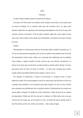 108
Ilyria
Charlotte.
Es fácil olvidar cuando te pones en manos de la música.
Las notas se lo llevan todo. La melodía, como siempre, me envuelve y me acuna entre
sus brazos invisibles. Sí, es sencillo sentir que solo existimos ella y yo. Que como
amantes indiscretas nos apartamos del mundo para prodigarnos caricias de las que solo
nosotras seremos conscientes. Si he de amar a alguien algún día, estoy segura de que
será a ella. Nunca nadie me ha tocado con la delicadeza y la ternura con la que lo hacen
las notas.
Suspiro.
Mis párpados se entornan para observar mis propios dedos cuando la melodía cesa. A
mí solo me han parecido segundos, pero sé que he podido estar perdida entre las teclas
del instrumento incluso horas. Nunca soy consciente del significado real de palabras
como tiempo o espacio cuando me dejo envolver por esos abrazos incorpóreos. La
música es lo único que me devuelve la calma cuando se pierde todo lo demás. Lo único
que parece traer de nuevo la razón, el sentido… Lo único que consigue que, incluso
cuando siento que podría perderme para siempre, vuelva a ser yo.
Por ejemplo, la frustración o incluso el nerviosismo se evaporan como si nunca
hubieran existido. Mi corazón palpita al son de la canción que aún fluctúa en el aire con
su propio tono monótono. Casi me parece que marca el pulso. Un, dos; un, dos. Latidos
que componen una melodía que solo yo puedo escuchar. El pensamiento me arranca una
sonrisa dulce, tranquila. El mundo ha vuelto a detenerse, a dejar de girar de esa manera
tan precipitada. Desde que abrí los ojos por la mañana, no había hecho otra cosa que
moverse de una forma que me ha tenido en vilo y al borde del mareo durante todo el
día. Pero ahora, por fin, los colores, los sonidos… todo ocupa su lugar.
 