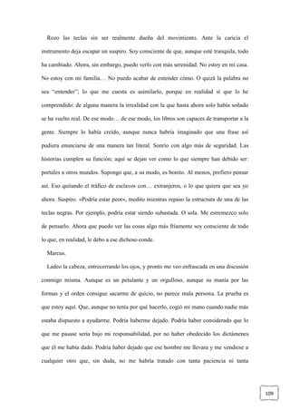109
Rozo las teclas sin ser realmente dueña del movimiento. Ante la caricia el
instrumento deja escapar un suspiro. Soy consciente de que, aunque esté tranquila, todo
ha cambiado. Ahora, sin embargo, puedo verlo con más serenidad. No estoy en mi casa.
No estoy con mi familia… No puedo acabar de entender cómo. O quizá la palabra no
sea “entender”; lo que me cuesta es asimilarlo, porque en realidad sí que lo he
comprendido: de alguna manera la irrealidad con la que hasta ahora solo había soñado
se ha vuelto real. De ese modo… de ese modo, los libros son capaces de transportar a la
gente. Siempre lo había creído, aunque nunca habría imaginado que una frase así
pudiera enunciarse de una manera tan literal. Sonrío con algo más de seguridad. Las
historias cumplen su función; aquí se dejan ver como lo que siempre han debido ser:
portales a otros mundos. Supongo que, a su modo, es bonito. Al menos, prefiero pensar
así. Eso quitando el tráfico de esclavos con… extranjeros, o lo que quiera que sea yo
ahora. Suspiro. «Podría estar peor», medito mientras repaso la estructura de una de las
teclas negras. Por ejemplo, podría estar siendo subastada. O sola. Me estremezco solo
de pensarlo. Ahora que puedo ver las cosas algo más fríamente soy consciente de todo
lo que, en realidad, le debo a ese dichoso conde.
Marcus.
Ladeo la cabeza, entrecerrando los ojos, y pronto me veo enfrascada en una discusión
conmigo misma. Aunque es un petulante y un orgulloso, aunque su manía por las
formas y el orden consigue sacarme de quicio, no parece mala persona. La prueba es
que estoy aquí. Que, aunque no tenía por qué hacerlo, cogió mi mano cuando nadie más
estaba dispuesto a ayudarme. Podría haberme dejado. Podría haber considerado que lo
que me pasase sería bajo mi responsabilidad, por no haber obedecido los dictámenes
que él me había dado. Podría haber dejado que ese hombre me llevara y me vendiese a
cualquier otro que, sin duda, no me habría tratado con tanta paciencia ni tanta
 