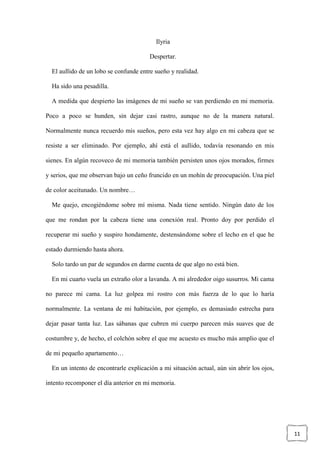 11
Ilyria
Despertar.
El aullido de un lobo se confunde entre sueño y realidad.
Ha sido una pesadilla.
A medida que despierto las imágenes de mi sueño se van perdiendo en mi memoria.
Poco a poco se hunden, sin dejar casi rastro, aunque no de la manera natural.
Normalmente nunca recuerdo mis sueños, pero esta vez hay algo en mi cabeza que se
resiste a ser eliminado. Por ejemplo, ahí está el aullido, todavía resonando en mis
sienes. En algún recoveco de mi memoria también persisten unos ojos morados, firmes
y serios, que me observan bajo un ceño fruncido en un mohín de preocupación. Una piel
de color aceitunado. Un nombre…
Me quejo, encogiéndome sobre mí misma. Nada tiene sentido. Ningún dato de los
que me rondan por la cabeza tiene una conexión real. Pronto doy por perdido el
recuperar mi sueño y suspiro hondamente, destensándome sobre el lecho en el que he
estado durmiendo hasta ahora.
Solo tardo un par de segundos en darme cuenta de que algo no está bien.
En mi cuarto vuela un extraño olor a lavanda. A mi alrededor oigo susurros. Mi cama
no parece mi cama. La luz golpea mi rostro con más fuerza de lo que lo haría
normalmente. La ventana de mi habitación, por ejemplo, es demasiado estrecha para
dejar pasar tanta luz. Las sábanas que cubren mi cuerpo parecen más suaves que de
costumbre y, de hecho, el colchón sobre el que me acuesto es mucho más amplio que el
de mi pequeño apartamento…
En un intento de encontrarle explicación a mi situación actual, aún sin abrir los ojos,
intento recomponer el día anterior en mi memoria.
 