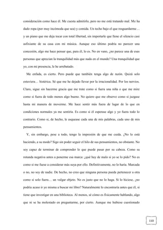 110
consideración como hace él. Me cuesta admitirlo, pero no me está tratando mal. Me ha
dado ropa (por muy incómoda que sea) y comida. Un techo bajo el que resguardarme…
y un piano que me deja tocar con total libertad, sin importarle que llene el silencio casi
asfixiante de su casa con mi música. Aunque eso último podría no parecer una
concesión, algo me hace pensar que, para él, lo es. No en vano, ¿no parece una de esas
personas que aprecian la tranquilidad más que nada en el mundo? Una tranquilidad que
yo, con mi presencia, le he arrebatado.
Me enfada, es cierto. Pero puede que también tenga algo de razón. Quizá solo
estuviera… histérica. Sé que me he dejado llevar por la irracionalidad. Por los nervios.
Claro, sigue sin hacerme gracia que me trate como si fuera una niña o que me mire
como si fuera de todo menos algo bueno. No quiero que me observe como si juzgase
hasta mi manera de moverme. Me hace sentir más fuera de lugar de lo que en
condiciones normales ya me sentiría. Es como si él esperase algo y yo fuera todo lo
contrario. Como si, de hecho, le asquease cada una de mis palabras, cada uno de mis
pensamientos.
Y, sin embargo, pese a todo, tengo la impresión de que me cuida. ¿No lo está
haciendo, a su modo? Sigo sin poder seguir el hilo de sus pensamientos, no obstante. No
soy capaz de terminar de comprender lo que puede pasar por su cabeza. Como su
rotunda negativa antes a ponerme esa marca: ¿qué hay de malo si yo se lo pido? No es
como si me fuese a considerar más suya por ello. Definitivamente, no lo haría. Marcada
o no, no soy de nadie. De hecho, no creo que ninguna persona pueda pertenecer a otra
como si solo fuera… un vulgar objeto. No es justo que no lo haga. Si lo hiciese, ¿no
podría acaso ir yo misma a buscar mi libro? Naturalmente lo encontraría antes que él, si
tiene que investigar en una biblioteca. Al menos, sé cómo es físicamente hablando, algo
que ni se ha molestado en preguntarme, por cierto. Aunque me hubiese cuestionado
 