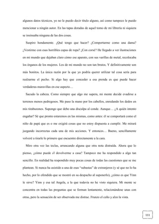 111
algunos datos técnicos, yo no le puedo decir título alguno, así como tampoco le puedo
mencionar a ningún autor. En las tapas doradas de aquel tomo de mi librería ni siquiera
se insinuaba ninguna de las dos cosas.
Suspiro hondamente. ¿Qué tengo que hacer? ¿Comportarme como una dama?
¿Vestirme con esas horribles capas de ropa? ¿Con corsé? He llegado a ver ilustraciones
en mi mundo que dejaban claro cómo ese aparato, con sus varillas de metal, recolocaba
los órganos de los mujeres. Los de mi mundo no son tan brutos. Y definitivamente son
más bonitos. La única razón por la que yo podría querer utilizar tal cosa sería para
realzarme el pecho. Si algo hay que conceder a esa prenda es que puede hacer
verdaderas maravillas en ese aspecto…
Sacudo la cabeza. Como siempre que algo me supera, mi mente decide evadirse a
terrenos menos pedregosos. Me paso la mano por los cabellos, enredando los dedos en
mis tirabuzones. Supongo que debo una disculpa al conde. Aunque… ¿A quién intento
engañar? Sé que pronto estaremos en las mismas, como antes: él se comportará como el
niño de papá que es o me exigirá cosas que no estoy dispuesta a cumplir. Me mirará
juzgando incorrectas cada una de mis acciones. Y entonces… Bueno, sencillamente
volveré a tirarle lo primero que encuentre directamente a la cara.
Miro otra vez las teclas, arrancando alguna que otra nota distraída. Ahora que lo
pienso, ¿cómo puede él devolverme a casa? Tampoco me ha respondido a algo tan
sencillo. En realidad ha respondido muy pocas cosas de todas las cuestiones que se me
plantean. Si nunca ha asistido a una de esas “subastas” de extranjeros (y sé que no lo ha
hecho, por lo ofendido que se mostró en su despacho al suponerlo), ¿cómo es que Yinn
le sirve? Yinn y esa tal Angela, a la que todavía no he visto siquiera. Mi mente se
concentra en todas las preguntas que se forman lentamente, relacionándose unas con
otras, pero la sensación de ser observada me distrae. Frunzo el ceño y alzo la vista.
 