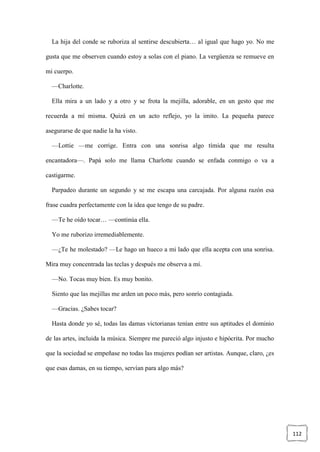 112
La hija del conde se ruboriza al sentirse descubierta… al igual que hago yo. No me
gusta que me observen cuando estoy a solas con el piano. La vergüenza se remueve en
mi cuerpo.
—Charlotte.
Ella mira a un lado y a otro y se frota la mejilla, adorable, en un gesto que me
recuerda a mí misma. Quizá en un acto reflejo, yo la imito. La pequeña parece
asegurarse de que nadie la ha visto.
—Lottie —me corrige. Entra con una sonrisa algo tímida que me resulta
encantadora—. Papá solo me llama Charlotte cuando se enfada conmigo o va a
castigarme.
Parpadeo durante un segundo y se me escapa una carcajada. Por alguna razón esa
frase cuadra perfectamente con la idea que tengo de su padre.
—Te he oído tocar… —continúa ella.
Yo me ruborizo irremediablemente.
—¿Te he molestado? —Le hago un hueco a mi lado que ella acepta con una sonrisa.
Mira muy concentrada las teclas y después me observa a mí.
—No. Tocas muy bien. Es muy bonito.
Siento que las mejillas me arden un poco más, pero sonrío contagiada.
—Gracias. ¿Sabes tocar?
Hasta donde yo sé, todas las damas victorianas tenían entre sus aptitudes el dominio
de las artes, incluida la música. Siempre me pareció algo injusto e hipócrita. Por mucho
que la sociedad se empeñase no todas las mujeres podían ser artistas. Aunque, claro, ¿es
que esas damas, en su tiempo, servían para algo más?
 