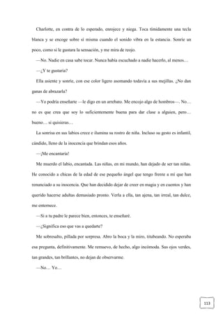 113
Charlotte, en contra de lo esperado, enrojece y niega. Toca tímidamente una tecla
blanca y se encoge sobre sí misma cuando el sonido vibra en la estancia. Sonríe un
poco, como si le gustara la sensación, y me mira de reojo.
—No. Nadie en casa sabe tocar. Nunca había escuchado a nadie hacerlo, al menos…
—¿Y te gustaría?
Ella asiente y sonríe, con ese color ligero asomando todavía a sus mejillas. ¿No dan
ganas de abrazarla?
—Yo podría enseñarte —le digo en un arrebato. Me encojo algo de hombros—. No…
no es que crea que soy lo suficientemente buena para dar clase a alguien, pero…
bueno… si quisieras…
La sonrisa en sus labios crece e ilumina su rostro de niña. Incluso su gesto es infantil,
cándido, lleno de la inocencia que brindan esos años.
—¡Me encantaría!
Me muerdo el labio, encantada. Las niñas, en mi mundo, han dejado de ser tan niñas.
He conocido a chicas de la edad de ese pequeño ángel que tengo frente a mí que han
renunciado a su inocencia. Que han decidido dejar de creer en magia y en cuentos y han
querido hacerse adultas demasiado pronto. Verla a ella, tan ajena, tan irreal, tan dulce,
me enternece.
—Si a tu padre le parece bien, entonces, te enseñaré.
—¿Significa eso que vas a quedarte?
Me sobresalto, pillada por sorpresa. Abro la boca y la miro, titubeando. No esperaba
esa pregunta, definitivamente. Me remuevo, de hecho, algo incómoda. Sus ojos verdes,
tan grandes, tan brillantes, no dejan de observarme.
—No… Yo…
 