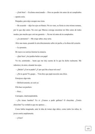115
—¡Está bien! —Exclama emocionada—. Pero no puedes irte antes de mi cumpleaños
—apunta seria.
Parpadeo, pero dejo escapar una risita.
—De acuerdo —dejo los ojos en blanco. No en vano, su fiesta es esta misma semana,
por lo que dijo antes. No creo que Marcus consiga encontrar mi libro antes de todos
modos, por mucho que a mí me gustaría—. No me iré antes de tu cumpleaños.
—¿Lo prometes? —Me exige saber, muy seria.
Alzo una mano, posando la otra directamente sobre mi pecho, a la altura del corazón.
—Lo prometo.
De nuevo su sonrisa ilumina la estancia.
—¡Qué bien! ¡Así podrás bailar con papá!
Yo río, asintiendo… hasta que me doy cuenta de lo que ha dicho realmente. Me
ruborizo y la miro, alzando las cejas.
—¿Bailar? ¿Con tu padre? ¿Y por qué iba a hacer tal cosa?
—¿No te gusta? Es guapo… Yinn dice que papá necesita una chica.
Enrojezco algo más.
—Definitivamente, no seré yo.
Ella hace un puchero.
—Pero…
Carraspeo, interrumpiéndola.
—¿No tienes hambre? Yo sí. ¿Vamos a pedir galletas? O chocolate. ¿Tenéis
chocolate? La verdad es que me apetece…
Como había imaginado, ante la idea de tomar algo dulce, como todos los niños, la
joven sonríe ampliamente.
—¡Claro!
 