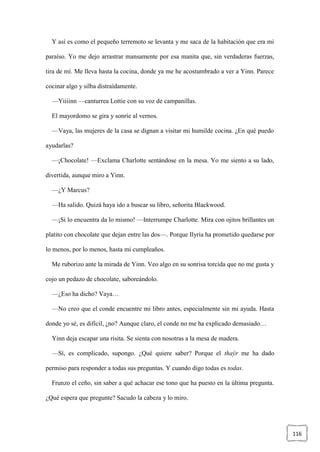 116
Y así es como el pequeño terremoto se levanta y me saca de la habitación que era mi
paraíso. Yo me dejo arrastrar mansamente por esa manita que, sin verdaderas fuerzas,
tira de mí. Me lleva hasta la cocina, donde ya me he acostumbrado a ver a Yinn. Parece
cocinar algo y silba distraídamente.
—Yiiiinn —canturrea Lottie con su voz de campanillas.
El mayordomo se gira y sonríe al vernos.
—Vaya, las mujeres de la casa se dignan a visitar mi humilde cocina. ¿En qué puedo
ayudarlas?
—¡Chocolate! —Exclama Charlotte sentándose en la mesa. Yo me siento a su lado,
divertida, aunque miro a Yinn.
—¿Y Marcus?
—Ha salido. Quizá haya ido a buscar su libro, señorita Blackwood.
—¡Si lo encuentra da lo mismo! —Interrumpe Charlotte. Mira con ojitos brillantes un
platito con chocolate que dejan entre las dos—. Porque Ilyria ha prometido quedarse por
lo menos, por lo menos, hasta mi cumpleaños.
Me ruborizo ante la mirada de Yinn. Veo algo en su sonrisa torcida que no me gusta y
cojo un pedazo de chocolate, saboreándolo.
—¿Eso ha dicho? Vaya…
—No creo que el conde encuentre mi libro antes, especialmente sin mi ayuda. Hasta
donde yo sé, es difícil, ¿no? Aunque claro, el conde no me ha explicado demasiado…
Yinn deja escapar una risita. Se sienta con nosotras a la mesa de madera.
—Sí, es complicado, supongo. ¿Qué quiere saber? Porque el thaýr me ha dado
permiso para responder a todas sus preguntas. Y cuando digo todas es todas.
Frunzo el ceño, sin saber a qué achacar ese tono que ha puesto en la última pregunta.
¿Qué espera que pregunte? Sacudo la cabeza y lo miro.
 