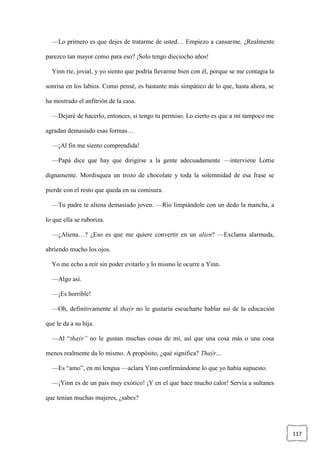 117
—Lo primero es que dejes de tratarme de usted… Empiezo a cansarme. ¿Realmente
parezco tan mayor como para eso? ¡Solo tengo dieciocho años!
Yinn ríe, jovial, y yo siento que podría llevarme bien con él, porque se me contagia la
sonrisa en los labios. Como pensé, es bastante más simpático de lo que, hasta ahora, se
ha mostrado el anfitrión de la casa.
—Dejaré de hacerlo, entonces, si tengo tu permiso. Lo cierto es que a mí tampoco me
agradan demasiado esas formas…
—¡Al fin me siento comprendida!
—Papá dice que hay que dirigirse a la gente adecuadamente —interviene Lottie
dignamente. Mordisquea un trozo de chocolate y toda la solemnidad de esa frase se
pierde con el resto que queda en su comisura.
—Tu padre te aliena demasiado joven. —Río limpiándole con un dedo la mancha, a
lo que ella se ruboriza.
—¿Aliena…? ¿Eso es que me quiere convertir en un alien? —Exclama alarmada,
abriendo mucho los ojos.
Yo me echo a reír sin poder evitarlo y lo mismo le ocurre a Yinn.
—Algo así.
—¡Es horrible!
—Oh, definitivamente al thaýr no le gustaría escucharte hablar así de la educación
que le da a su hija.
—Al “thaýr” no le gustan muchas cosas de mí, así que una cosa más o una cosa
menos realmente da lo mismo. A propósito, ¿qué significa? Thaýr…
—Es “amo”, en mi lengua —aclara Yinn confirmándome lo que yo había supuesto.
—¡Yinn es de un país muy exótico! ¡Y en el que hace mucho calor! Servía a sultanes
que tenían muchas mujeres, ¿sabes?
 