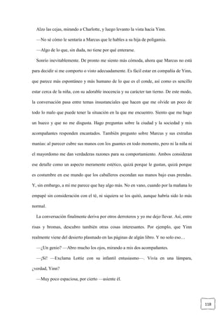 118
Alzo las cejas, mirando a Charlotte, y luego levanto la vista hacia Yinn.
—No sé cómo le sentaría a Marcus que le hables a su hija de poligamia.
—Algo de lo que, sin duda, no tiene por qué enterarse.
Sonrío inevitablemente. De pronto me siento más cómoda, ahora que Marcus no está
para decidir si me comporto o visto adecuadamente. Es fácil estar en compañía de Yinn,
que parece más espontáneo y más humano de lo que es el conde, así como es sencillo
estar cerca de la niña, con su adorable inocencia y su carácter tan tierno. De este modo,
la conversación pasa entre temas insustanciales que hacen que me olvide un poco de
todo lo malo que puede tener la situación en la que me encuentro. Siento que me hago
un hueco y que no me disgusta. Hago preguntas sobre la ciudad y la sociedad y mis
acompañantes responden encantados. También pregunto sobre Marcus y sus extrañas
manías: al parecer cubre sus manos con los guantes en todo momento, pero ni la niña ni
el mayordomo me dan verdaderas razones para su comportamiento. Ambos consideran
ese detalle como un aspecto meramente estético, quizá porque le gustan, quizá porque
es costumbre en ese mundo que los caballeros escondan sus manos bajo esas prendas.
Y, sin embargo, a mí me parece que hay algo más. No en vano, cuando por la mañana lo
empapé sin consideración con el té, ni siquiera se los quitó, aunque habría sido lo más
normal.
La conversación finalmente deriva por otros derroteros y yo me dejo llevar. Así, entre
risas y bromas, descubro también otras cosas interesantes. Por ejemplo, que Yinn
realmente viene del desierto plasmado en las páginas de algún libro. Y no solo eso…
—¿Un genio? —Abro mucho los ojos, mirando a mis dos acompañantes.
—¡Sí! —Exclama Lottie con su infantil entusiasmo—. Vivía en una lámpara,
¿verdad, Yinn?
—Muy poco espaciosa, por cierto —asiente él.
 