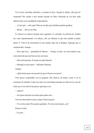 119
Yo lo miro, incrédula, abriendo y cerrando la boca. Sacudo la cabeza. ¿De qué me
sorprendo? He venido a otro mundo leyendo un libro. Partiendo de esa base nada
debería tener ya la cualidad de sorprenderme.
—¿Y por qué… estás aquí? Marcus me dijo que tú habías querido quedarte.
—Bueno… Allí no era libre.
Lo observo en silencio durante unos segundos. Lo entiendo. La película de Aladdin
me viene repentinamente a la cabeza. ¿No era libertad, lo que más ansiaba el pobre
genio? Y Yinn la ha encontrado en este mundo, lejos de su lámpara. Supongo que es
comprensible. Aunque…
—Pero aquí eres… propiedad de Marcus. —Arrugo el ceño, sin estar todavía muy
convencida de que una frase así me convenza.
—Solo teóricamente. El conde nos deja libertad.
—Mi papá es muy bueno —defiende Charlotte.
Titubeo.
—¿Qué hiciste para convencerlo de que te hiciera esa marca?
Yinn parece sorprendido con la pregunta. Me observa, de hecho, como si no la
terminase de entender. Lottie nos mira con curiosidad, tomando un sorbo de un vaso de
leche que el sirviente le ha puesto, igual que a mí.
—¿Hacer?
—No quiere hacerme esa marca para poder salir…
Yinn ríe entre dientes como si algo le hiciera gracia.
—Yo no hice nada. Pero quería quedarme. Tú solo estás de paso, ¿no?
Frunzo el ceño.
—Sí, pero…
 