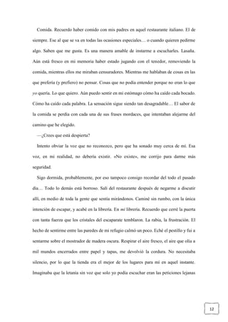 12
Comida. Recuerdo haber comido con mis padres en aquel restaurante italiano. El de
siempre. Ese al que se va en todas las ocasiones especiales… o cuando quieren pedirme
algo. Saben que me gusta. Es una manera amable de instarme a escucharles. Lasaña.
Aún está fresco en mi memoria haber estado jugando con el tenedor, removiendo la
comida, mientras ellos me miraban censuradores. Mientras me hablaban de cosas en las
que prefería (y prefiero) no pensar. Cosas que no podía entender porque no eran lo que
yo quería. Lo que quiero. Aún puedo sentir en mi estómago cómo ha caído cada bocado.
Cómo ha caído cada palabra. La sensación sigue siendo tan desagradable… El sabor de
la comida se perdía con cada una de sus frases mordaces, que intentaban alejarme del
camino que he elegido.
—¿Crees que está despierta?
Intento obviar la voz que no reconozco, pero que ha sonado muy cerca de mí. Esa
voz, en mi realidad, no debería existir. «No existe», me corrijo para darme más
seguridad.
Sigo dormida, probablemente, por eso tampoco consigo recordar del todo el pasado
día… Todo lo demás está borroso. Salí del restaurante después de negarme a discutir
allí, en medio de toda la gente que sentía mirándonos. Caminé sin rumbo, con la única
intención de escapar, y acabé en la librería. En mi librería. Recuerdo que cerré la puerta
con tanta fuerza que los cristales del escaparate temblaron. La rabia, la frustración. El
hecho de sentirme entre las paredes de mi refugio calmó un poco. Eché el pestillo y fui a
sentarme sobre el mostrador de madera oscura. Respirar el aire fresco, el aire que olía a
mil mundos encerrados entre papel y tapas, me devolvió la cordura. No necesitaba
silencio, por lo que la tienda era el mejor de los lugares para mí en aquel instante.
Imaginaba que la letanía sin voz que solo yo podía escuchar eran las peticiones lejanas
 