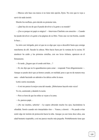120
—Marcus solo hace esa marca si no tiene más opción, Ilyria. No creo que te vaya a
servir de nada insistir.
Hincho los mofletes, pero decido no protestar más.
—¿Qué hay de eso de que él puede devolver a la gente a su mundo?
—¡Eso es porque mi papá es mágico! —Interviene Charlotte con emoción—. Cuando
lee puede devolver a la gente a las páginas de su libro. Tiene una voz tan bonita, cuando
lo hace…
La miro casi intrigada, pero sé que no es algo que vaya a descubrir hasta que consiga
marcharme de allí. Sacudo la cabeza. Miro hacia fuera por la ventana de la cocina. El
atardecer ha caído y las primeras estrellas, con sus leves titilares, aparecen en el
firmamento.
—Es tarde. ¿Seguro que el conde está bien…?
—Sí, me dijo que no le aguardásemos para cenar —responde Yinn diligentemente—.
Aunque se puede decir que ya hemos cenado, en realidad, pese a que no de manera muy
sana —añade haciendo un ademán a los dulces sobre la mesa.
Lottie sonríe encantada.
—A mí me parece la mejor cena del mundo. ¡Deberíamos hacerlo más veces!
Yo río, asintiendo y dándole la razón.
—Pero es hora de que las niñas se vayan a la cama.
—Jo, pareces papá…
—¡No me insultes, señorita! —Le espeto abriendo mucho los ojos, haciéndome la
ofendida. Sonrío cuando mis interpelados ríen—. Vamos, a dormir. —No puedo evitar
sentir algo de instinto de protección hacia la niña. Aunque ya casi tiene doce años, una
edad bastante respetable, a mí me parece mucho más pequeña. Probablemente tiene que
 