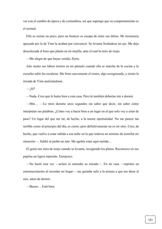 121
ver con el cambio de época y de costumbres, así que supongo que su comportamiento es
el normal.
Ella se resiste un poco, pero un bostezo se escapa de entre sus labios. Mi insistencia
apoyada por la de Yinn la acaban por convencer. Se levanta frotándose un ojo. Me deja
descolocada el beso que planta en mi mejilla, ante el cual la miro de reojo.
—Me alegro de que hayas venido, Ilyria.
Aún siento sus labios tiernos en mi pómulo cuando ella se marcha de la cocina y la
escucho subir las escaleras. Me froto suavemente el rostro, algo avergonzada, y siento la
mirada de Yinn analizándome.
—¿Sí?
—Nada. Creo que le harás bien a esta casa. Pero tú también deberías irte a dormir.
—Mm… —Lo miro durante unos segundos sin saber qué decir, sin saber cómo
interpretar sus palabras. ¿Cómo voy a hacer bien a un lugar en el que solo voy a estar de
paso? Un lugar del que me iré, de hecho, a la menor oportunidad. No me parece tan
terrible como al principio del día, es cierto, pero definitivamente no es mi sitio. Creo, de
hecho, que vuelvo a estar subida a esa nube en la que todavía no termino de asimilar mi
situación—. Saldré al jardín un rato. Me agobia estar aquí metida…
El genio me mira de reojo cuando se levanta, recogiendo los platos. Reconozco en sus
pupilas un ligero reproche. Enrojezco.
—No huiré esta vez —aclaro al entender su mirada—. En mi casa —reprimo un
estremecimiento al recordar mi hogar— me gustaba salir a la terraza a que me diese el
aire, antes de dormir.
—Bueno… Está bien.
 