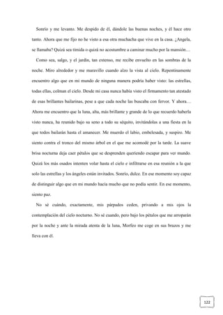 122
Sonrío y me levanto. Me despido de él, dándole las buenas noches, y él hace otro
tanto. Ahora que me fijo no he visto a esa otra muchacha que vive en la casa. ¿Angela,
se llamaba? Quizá sea tímida o quizá no acostumbre a caminar mucho por la mansión…
Como sea, salgo, y el jardín, tan extenso, me recibe envuelto en las sombras de la
noche. Miro alrededor y me maravillo cuando alzo la vista al cielo. Repentinamente
encuentro algo que en mi mundo de ninguna manera podría haber visto: las estrellas,
todas ellas, colman el cielo. Desde mi casa nunca había visto el firmamento tan atestado
de esas brillantes bailarinas, pese a que cada noche las buscaba con fervor. Y ahora…
Ahora me encuentro que la luna, alta, más brillante y grande de lo que recuerdo haberla
visto nunca, ha reunido bajo su seno a todo su séquito, invitándolas a una fiesta en la
que todos bailarán hasta el amanecer. Me muerdo el labio, embelesada, y suspiro. Me
siento contra el tronco del mismo árbol en el que me acomodé por la tarde. La suave
brisa nocturna deja caer pétalos que se desprenden queriendo escapar para ver mundo.
Quizá los más osados intenten volar hasta el cielo e infiltrarse en esa reunión a la que
solo las estrellas y los ángeles están invitados. Sonrío, dulce. En ese momento soy capaz
de distinguir algo que en mi mundo hacía mucho que no podía sentir. En ese momento,
siento paz.
No sé cuándo, exactamente, mis párpados ceden, privando a mis ojos la
contemplación del cielo nocturno. No sé cuando, pero bajo los pétalos que me arroparán
por la noche y ante la mirada atenta de la luna, Morfeo me coge en sus brazos y me
lleva con él.
 