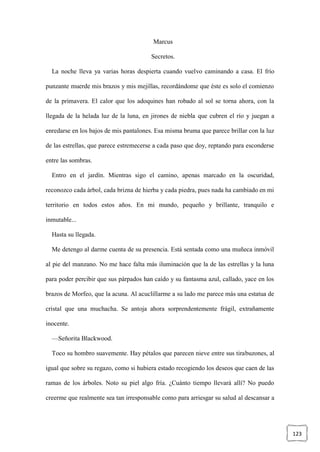 123
Marcus
Secretos.
La noche lleva ya varias horas despierta cuando vuelvo caminando a casa. El frío
punzante muerde mis brazos y mis mejillas, recordándome que éste es solo el comienzo
de la primavera. El calor que los adoquines han robado al sol se torna ahora, con la
llegada de la helada luz de la luna, en jirones de niebla que cubren el río y juegan a
enredarse en los bajos de mis pantalones. Esa misma bruma que parece brillar con la luz
de las estrellas, que parece estremecerse a cada paso que doy, reptando para esconderse
entre las sombras.
Entro en el jardín. Mientras sigo el camino, apenas marcado en la oscuridad,
reconozco cada árbol, cada brizna de hierba y cada piedra, pues nada ha cambiado en mi
territorio en todos estos años. En mi mundo, pequeño y brillante, tranquilo e
inmutable...
Hasta su llegada.
Me detengo al darme cuenta de su presencia. Está sentada como una muñeca inmóvil
al pie del manzano. No me hace falta más iluminación que la de las estrellas y la luna
para poder percibir que sus párpados han caído y su fantasma azul, callado, yace en los
brazos de Morfeo, que la acuna. Al acuclillarme a su lado me parece más una estatua de
cristal que una muchacha. Se antoja ahora sorprendentemente frágil, extrañamente
inocente.
—Señorita Blackwood.
Toco su hombro suavemente. Hay pétalos que parecen nieve entre sus tirabuzones, al
igual que sobre su regazo, como si hubiera estado recogiendo los deseos que caen de las
ramas de los árboles. Noto su piel algo fría. ¿Cuánto tiempo llevará allí? No puedo
creerme que realmente sea tan irresponsable como para arriesgar su salud al descansar a
 