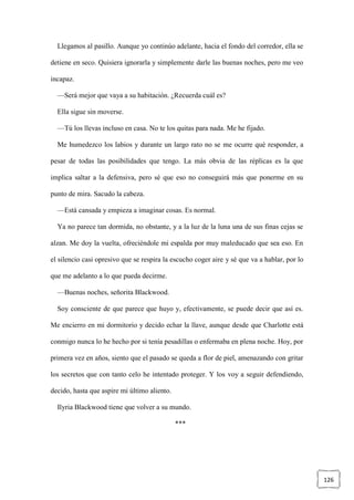126
Llegamos al pasillo. Aunque yo continúo adelante, hacia el fondo del corredor, ella se
detiene en seco. Quisiera ignorarla y simplemente darle las buenas noches, pero me veo
incapaz.
—Será mejor que vaya a su habitación. ¿Recuerda cuál es?
Ella sigue sin moverse.
—Tú los llevas incluso en casa. No te los quitas para nada. Me he fijado.
Me humedezco los labios y durante un largo rato no se me ocurre qué responder, a
pesar de todas las posibilidades que tengo. La más obvia de las réplicas es la que
implica saltar a la defensiva, pero sé que eso no conseguirá más que ponerme en su
punto de mira. Sacudo la cabeza.
—Está cansada y empieza a imaginar cosas. Es normal.
Ya no parece tan dormida, no obstante, y a la luz de la luna una de sus finas cejas se
alzan. Me doy la vuelta, ofreciéndole mi espalda por muy maleducado que sea eso. En
el silencio casi opresivo que se respira la escucho coger aire y sé que va a hablar, por lo
que me adelanto a lo que pueda decirme.
—Buenas noches, señorita Blackwood.
Soy consciente de que parece que huyo y, efectivamente, se puede decir que así es.
Me encierro en mi dormitorio y decido echar la llave, aunque desde que Charlotte está
conmigo nunca lo he hecho por si tenía pesadillas o enfermaba en plena noche. Hoy, por
primera vez en años, siento que el pasado se queda a flor de piel, amenazando con gritar
los secretos que con tanto celo he intentado proteger. Y los voy a seguir defendiendo,
decido, hasta que aspire mi último aliento.
Ilyria Blackwood tiene que volver a su mundo.
***
 