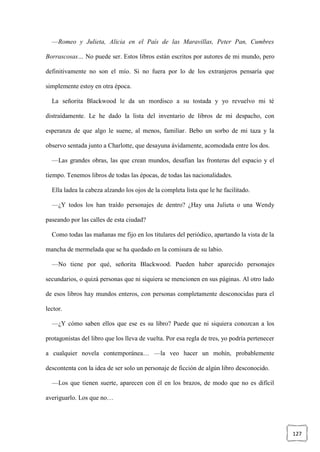 127
—Romeo y Julieta, Alicia en el País de las Maravillas, Peter Pan, Cumbres
Borrascosas… No puede ser. Estos libros están escritos por autores de mi mundo, pero
definitivamente no son el mío. Si no fuera por lo de los extranjeros pensaría que
simplemente estoy en otra época.
La señorita Blackwood le da un mordisco a su tostada y yo revuelvo mi té
distraídamente. Le he dado la lista del inventario de libros de mi despacho, con
esperanza de que algo le suene, al menos, familiar. Bebo un sorbo de mi taza y la
observo sentada junto a Charlotte, que desayuna ávidamente, acomodada entre los dos.
—Las grandes obras, las que crean mundos, desafían las fronteras del espacio y el
tiempo. Tenemos libros de todas las épocas, de todas las nacionalidades.
Ella ladea la cabeza alzando los ojos de la completa lista que le he facilitado.
—¿Y todos los han traído personajes de dentro? ¿Hay una Julieta o una Wendy
paseando por las calles de esta ciudad?
Como todas las mañanas me fijo en los titulares del periódico, apartando la vista de la
mancha de mermelada que se ha quedado en la comisura de su labio.
—No tiene por qué, señorita Blackwood. Pueden haber aparecido personajes
secundarios, o quizá personas que ni siquiera se mencionen en sus páginas. Al otro lado
de esos libros hay mundos enteros, con personas completamente desconocidas para el
lector.
—¿Y cómo saben ellos que ese es su libro? Puede que ni siquiera conozcan a los
protagonistas del libro que los lleva de vuelta. Por esa regla de tres, yo podría pertenecer
a cualquier novela contemporánea… —la veo hacer un mohín, probablemente
descontenta con la idea de ser solo un personaje de ficción de algún libro desconocido.
—Los que tienen suerte, aparecen con él en los brazos, de modo que no es difícil
averiguarlo. Los que no…
 