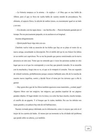 129
—La historia tampoco es la misma —le explico—: el libro que os trae habla de
Albion, pero el que os lleva de vuelta habla de vuestro mundo de procedencia. No
obstante, el aspecto físico, la edición de ambos tomos, es exactamente igual en un lado
y en otro.
—Era dorado, con las tapas duras —me facilita ella—. Parecía bastante gastado por el
tiempo. No era precisamente pequeño, ni en anchura ni en longitud.
Asiento diligentemente.
—Quizá pueda hacer algo más con eso.
Charlotte vuelve toda su atención de los bollos que hay en su plato al rostro de su
nueva amiga, escuchando su descripción. Por el rabillo del ojo la veo fruncir los labios
en un mohín casi caprichoso. No se me ha pasado que parece emocionada con la nueva
presencia en esta casa. Temo que no entienda que a veces las personas acaban en otro
lugar que no es el que les corresponde y a eso hay que ponerle remedio. Si se encariña
con la muchacha y luego ésta se va, sé que se le romperá el corazón. Tras ese segundo
de infantil molestia, probablemente porque estamos hablando ante ella de la marcha de
nuestra nueva inquilina, sonríe y decide llevar el tema por los terrenos que a ella le
gustan:
—Hay quien dice que de los libros también aparecen cosas materiales, ¿verdad, papá?
Algunos libros son tan mágicos, tan mágicos, que pueden expulsar de sus páginas
grandes objetos. El lugar donde vive la reina y su corte fue hace mucho, mucho tiempo,
el castillo de un gigante. Y el bosque que lo rodea, también. Por eso los árboles son
taaan grandes y en palacio hay más de mil habitaciones.
Nuestra invitada parece deleitada con la información, como si creyese que está en el
mejor de los cuentos de hadas. Al menos por un momento se ha olvidado del problema
que pende sobre su cabeza, y yo también.
 