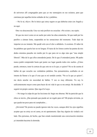 13
de universos allí congregados para que yo me sumergiera en sus océanos, para que
caminase por aquellas tierras soñadas de luz y palabras.
—No lo sé, thàyre. De lo único que estoy seguro es que deberías estar con Angela y
no aquí.
Otra voz desconocida. Una vez más prefiero no escuchar. «No existe», me repito.
Sé que me moví como en un sueño por entre las altas estanterías. Sé que nadé por los
pasillos a cámara lenta, suspendida en las sensaciones del momento. Todo dejó de
importar en ese instante. Me quedé solo con el olor a sabiduría. A aventura. El sabor de
las palabras que quería leer en mi lengua. El tacto de los lomos contra las puntas de mis
dedos mientras paseaba sin rumbo por lo que para mí es algo más que “una simple
librería”. Más de lo que ellos entenderán jamás. De lo que él entenderá jamás. Mi padre
nunca podrá comprender hasta qué punto ese lugar guarda todos mis sueños. ¿Cómo
puede, entonces, tener la certeza de que esto no es lo que yo quiero? No se da cuenta al
hablar de que escucho sus verdaderas palabras. Sus pensamientos, acallados en un
intento de llamar a lo que él cree que es mi sentido común. “No es lo que yo quiero”,
me decía anoche sin necesidad de hablar. Y eso es muy diferente. Ya soy lo
suficientemente mayor como para hacer de mi vida lo que se me antoje. He decidido. Y
seguiré mi propio camino. Que siga él el suyo.
—No tengo la culpa de que las lecciones de Angie me aburran. Me ha parecido que la
chica se movía. ¿Has pensado que pueda ser un regalo para mí? Mi propia sirvienta, ya
que queda tan poco para mi cumpleaños…
¿Sirvienta? De pronto no puedo ignorar más las voces, aunque abrir los ojos significa
aceptar que no estoy en mi cama, en mi apartamento. Que hay alguien de verdad a mi
lado. Dos personas, de hecho, que han estado manteniendo una conversación mientras
yo intentaba hacerme la dormida.
 