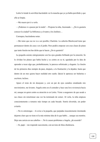 130
Lottie le tiende la servilleta haciéndole ver la mancha que yo ya había percibido y que
ella se limpia.
—Me muero por ir a verlo.
—¡Podemos ir a pasear por la tarde! —Propone la niña, ilusionada—. ¿No te gustaría
conocer la ciudad? La biblioteca y el teatro y los Jardines…
Carraspeo, haciéndome notar.
—Me temo que eso no va a ser posible, Charlotte. La señorita Blackwood tiene que
permanecer dentro de casa o en el jardín. Pero podéis empezar con esas clases de piano
que tanta ilusión me has dicho que te hacen. ¿No te gustaría?
La pequeña asiente enérgicamente con los ojos grandes brillando por la emoción. Se
le olvidan los planes que había hecho y se centra en su té, agradada por la idea de
aprender a tocar algo que, probablemente, le parezca sofisticado y elegante. La ilusión
de los primeros días siempre da paso, después, a la frustración y la dejadez, hasta que
dentro de un mes quiera hacer realidad otro sueño. Quizá le apetezca ser bailarina o
escritora, incluso.
Apuro el resto de mi desayuno y, con un par de ojos castaños estudiando mis
movimientos, me levanto. Angela entra en el comedor y hace una leve reverencia hacia
mí, aunque en quien centra su atención es en Lottie. Viene a asegurarse de que acude a
sus clases sin remolonear una vez ha terminado de comer. Al verla, la niña empieza
conscientemente a tomarse más tiempo en cada bocado. Sonrío divertido, sin poder
evitarlo.
—No te entretengas —le aviso a la pequeña, que parpadea inocentemente intentando
dejarme claro que no tiene ni la más mínima idea de lo que hablo… aunque sea mentira.
Dejo una caricia en sus cabellos—. No le causes problemas a Angela, ¿de acuerdo?
—Sí, papá —me responde suavemente, con un tono de falsa obediencia.
 