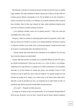 131
Me dispongo a salir pero la mirada que nuestra invitada me lanza de reojo me impide
seguir adelante. Me siento desafiado de alguna manera, por la fijeza en la que todos sus
sentidos parecen haberse concentrado en mí. No ha habido ni un solo comentario a
nuestra conversación de anoche y, sin embargo, yo no puedo realmente soñar con que la
haya olvidado. Algo me dice que, después de todo, estaba demasiado despierta para
convertir el momento en niebla y palabras inconexas.
—¿Los caballeros también comen con los guantes puestos? —Deja caer como por
casualidad, entre sorbo y sorbo.
Enrojezco. Ahora las sombras no están para poder ocultar mi expresión y ella lo sabe.
Hay una sonrisa casi triunfal en su rostro, en su mirada desafiante. Mi primera reacción
es cubrirme la diestra con la zurda, como si intentara protegerla. Cuando me doy cuenta
de mi gesto es ya demasiado tarde: ella también lo ha visto.
—¿Desde cuándo sabe usted nada de las costumbres de los caballeros? No creo que
haya conocido ninguno con anterioridad.
Aunque salgo del comedor con rapidez, me es imposible librarme de ella. Me sigue y
me aborda insistentemente. Pienso que de nuevo va a volver al tema y, sin embargo,
simplemente me coge del brazo y se queda con los labios entreabiertos, con una palabra
muriendo en su boca durante un instante que parece una eternidad. Frunzo el ceño
mirando de reojo al agarre que ejerce sobre mi chaqueta. Un segundo después me está
alisando las arrugas de la manga y me sonríe como no ha hecho nunca hasta ahora.
Descubro un par de pestañeos de más y sé enseguida que no debo fiarme de ella. La
mirada de reojo hacia la puerta de entrada delata sus pensamientos.
—¿Va a salir? —Pregunta con falsa inocencia.
La arruga en mi frente se hace más pronunciada. No me ha pasado desapercibido el
hecho de que, de pronto, ya no me tutea. A pesar de que me niego a dejarme engatusar
 