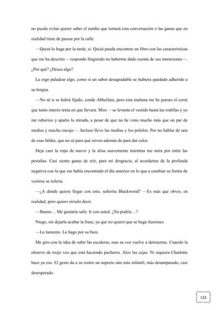132
no puedo evitar querer saber el rumbo que tomará esta conversación o las ganas que en
realidad tiene de pasear por la calle.
—Quizá lo haga por la tarde, sí. Quizá pueda encontrar un libro con las características
que me ha descrito —respondo fingiendo no haberme dado cuenta de sus intenciones—.
¿Por qué? ¿Desea algo?
La oigo paladear algo, como si un sabor desagradable se hubiera quedado adherido a
su lengua.
—No sé si se habrá fijado, conde Abberlain, pero esta mañana me he puesto el corsé
que tanto interés tenía en que llevara. Mire —se levanta el vestido hasta las rodillas y yo
me ruborizo y aparto la mirada, a pesar de que no he visto mucho más que un par de
medias y mucho encaje—. Incluso llevo las medias y los pololos. Por no hablar de una
de esas faldas, que no sé para qué sirven además de para dar calor.
Deja caer la ropa de nuevo y la alisa suavemente mientras me mira por entre las
pestañas. Casi siento ganas de reír, para mi desgracia, al acordarme de la profunda
negativa con la que me había encontrado el día anterior en lo que a cambiar su forma de
vestirse se refería.
—¿A dónde quiere llegar con esto, señorita Blackwood? —Es más que obvio, en
realidad, pero quiero oírselo decir.
—Bueno… Me gustaría salir. Ir con usted. ¿No podría…?
Niego, sin dejarla acabar la frase, ya que no quiero que se haga ilusiones.
—Lo lamento. Lo hago por su bien.
Me giro con la idea de subir las escaleras, mas su voz vuelve a detenerme. Cuando la
observo de reojo veo que está haciendo pucheros. Alzo las cejas. Ni siquiera Charlotte
hace ya eso. El gesto da a su rostro un aspecto aún más infantil, más desamparado, casi
desesperado.
 