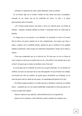 133
—¡Prometo no separarme de usted, conde Abberlain! ¡Seré su sombra!
La veo buscar algo con la mirada. Cuando me doy cuenta está junto al paragüero,
tomando en sus manos una de las sombrillas de Lottie. La abre y la apoya
graciosamente sobre su hombro.
—¿Ve? Incluso puedo parecer una dama y llevar ese ridículo gorro con forma de
embudo —propone, tomando también un bonete e intentando atarse las cintas bajo la
barbilla.
La imagen que se me muestra es casi hilarante. La muchacha no tiene ni la menor
idea de llevar con gracia ninguno de los dos complementos. Casi parece que fuese a
atacar a alguien con la sombrilla abierta, además de que el sombrero le ha quedado
ladeado al ponérselo y deja escapar sus tirabuzones despeinados. Niego con la cabeza y
suspiro.
—Tiene que comprender que no se trata de eso. No tiene que ver con su forma de
vestir, aunque es obvio que no podría salir sin eso. ¿Tan difícil es de entender que es por
su bien? ¿O quiere que se repita un incidente como el de ayer?
La joven deja caer la sombrilla sin cerrar con un gesto desairado. La veo hinchar los
mofletes, de nuevo no muy lejos de ser una niña pequeña. Se saca el bonete sin cuidado,
revolviendo aún más sus cabellos. Se queda quieta, mirándome casi ultrajada, con la
cinta del gorro entre los dedos de una mano y la empuñadura del parasol en la otra.
—No habría ningún incidente si su noble persona se decidiese a hacerme esa maldita
marca —responde esta vez con menos amabilidad, recuperando la ironía que parece ver
en que yo tenga título alguno.
—Quizá si supiera lo que significa, señorita Blackwood, me lo agradecería.
—Quizá si me lo explicara, conde Abberlain, podría entender esa conducta suya.
 