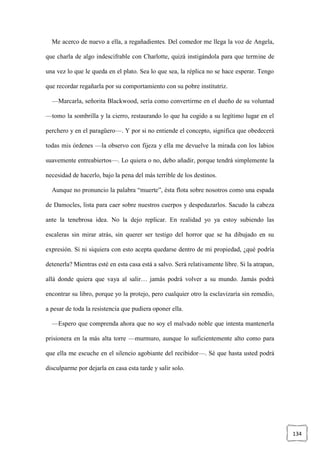 134
Me acerco de nuevo a ella, a regañadientes. Del comedor me llega la voz de Angela,
que charla de algo indescifrable con Charlotte, quizá instigándola para que termine de
una vez lo que le queda en el plato. Sea lo que sea, la réplica no se hace esperar. Tengo
que recordar regañarla por su comportamiento con su pobre institutriz.
—Marcarla, señorita Blackwood, sería como convertirme en el dueño de su voluntad
—tomo la sombrilla y la cierro, restaurando lo que ha cogido a su legítimo lugar en el
perchero y en el paragüero—. Y por si no entiende el concepto, significa que obedecerá
todas mis órdenes —la observo con fijeza y ella me devuelve la mirada con los labios
suavemente entreabiertos—. Lo quiera o no, debo añadir, porque tendrá simplemente la
necesidad de hacerlo, bajo la pena del más terrible de los destinos.
Aunque no pronuncio la palabra “muerte”, ésta flota sobre nosotros como una espada
de Damocles, lista para caer sobre nuestros cuerpos y despedazarlos. Sacudo la cabeza
ante la tenebrosa idea. No la dejo replicar. En realidad yo ya estoy subiendo las
escaleras sin mirar atrás, sin querer ser testigo del horror que se ha dibujado en su
expresión. Si ni siquiera con esto acepta quedarse dentro de mi propiedad, ¿qué podría
detenerla? Mientras esté en esta casa está a salvo. Será relativamente libre. Si la atrapan,
allá donde quiera que vaya al salir… jamás podrá volver a su mundo. Jamás podrá
encontrar su libro, porque yo la protejo, pero cualquier otro la esclavizaría sin remedio,
a pesar de toda la resistencia que pudiera oponer ella.
—Espero que comprenda ahora que no soy el malvado noble que intenta mantenerla
prisionera en la más alta torre —murmuro, aunque lo suficientemente alto como para
que ella me escuche en el silencio agobiante del recibidor—. Sé que hasta usted podrá
disculparme por dejarla en casa esta tarde y salir solo.
 