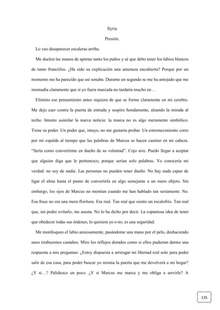 135
Ilyria
Presión.
Lo veo desaparecer escaleras arriba.
Me duelen las manos de apretar tanto los puños y sé que debo tener los labios blancos
de tanto fruncirlos. ¿Ha sido su explicación una amenaza encubierta? Porque por un
momento me ha parecido que así sonaba. Durante un segundo se me ha antojado que me
insinuaba claramente que si yo fuera marcada no tardaría mucho en…
Elimino ese pensamiento antes siquiera de que se forme claramente en mi cerebro.
Me dejo caer contra la puerta de entrada y suspiro hondamente, alzando la mirada al
techo. Intento asimilar la nueva noticia: la marca no es algo meramente simbólico.
Tiene su poder. Un poder que, intuyo, no me gustaría probar. Un estremecimiento corre
por mi espalda al tiempo que las palabras de Marcus se hacen camino en mi cabeza.
“Sería como convertirme en dueño de su voluntad”. Cojo aire. Puedo llegar a aceptar
que alguien diga que le pertenezco, porque serían solo palabras. Yo conocería mi
verdad: no soy de nadie. Las personas no pueden tener dueño. No hay nada capaz de
ligar el alma hasta el punto de convertirla en algo semejante a un mero objeto. Sin
embargo, los ojos de Marcus no mentían cuando me han hablado tan seriamente. No.
Esa frase no era una mera floritura. Era real. Tan real que siento un escalofrío. Tan real
que, sin poder evitarlo, me asusta. No lo ha dicho por decir. La espantosa idea de tener
que obedecer todas sus órdenes, lo quisiera yo o no, es una seguridad.
Me mordisqueo el labio ansiosamente, pasándome una mano por el pelo, deshaciendo
unos tirabuzones castaños. Miro los reflejos dorados como si ellos pudieran darme una
respuesta a mis preguntas: ¿Estoy dispuesta a arriesgar mi libertad real solo para poder
salir de esa casa, para poder buscar yo misma la puerta que me devolverá a mi hogar?
¿Y si…? Palidezco un poco. ¿Y si Marcus me marca y me obliga a servirle? A
 