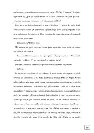 136
quedarme en este mundo, aunque encuentre mi tomo… No. No, él no es así. Si quisiera
algo como eso, ¿por qué advertirme de las posibles consecuencias? ¿Por qué iba a
molestarse siquiera en enfrascarse en la búsqueda de mi libro?
Unas voces me hacen distraerme de mis cavilaciones. La puerta del salón donde
desayunábamos se abre y Charlotte sale algo cabizbaja. Intuyo que es porque las clases
de la mañana, que ella no soporta, deben comenzar. Se fija en mí y sonríe. Me sorprende
cuando viene a abrazarme.
—¿Qué pasa, Ily? Pareces triste.
Me remuevo un poco entre sus brazos, pero pongo una mano sobre su cabeza,
acariciándole los cabellos.
—Es este maldito corsé, que no me deja respirar. —Y, en parte, así es—. Y tú lo estás
ayudando… —Río—. ¿Es que queréis asfixiarme entre todos?
Lottie ríe y se separa. Abre la boca pero una voz se adelanta a sus palabras.
—Señorita.
La interpelada y yo alzamos la vista a la vez. Al sentir nuestra mirada puesta en ella la
sirvienta que se mantiene al pie de las escaleras se ruboriza. Debe ser Angela. No me
había fijado en ella antes, quizá porque estaba demasiado concentrada en seguir los
movimientos de Marcus a la espera de algo que lo delatara. Ahora, sin él cerca, puedo
admirarla sin contemplaciones. Tiene rostro de niña aunque como mínimo debe tener mi
edad. Sus pómulos, coloreados ahora de la tonalidad de la rosa, muestran esa curva
infantil que mis propias facciones poseen. Es pálida, con un color casi marmóreo en
todo su cuerpo. No es una palidez enfermiza, no obstante, sino que es un añadido más a
la armonía que se presenta en todo su cuerpo. Sus cabellos, acordes con lo níveo de su
piel, con esa pureza que parece desprender, son rubios y brillantes, largos, llamando la
atención contra la tela negra de su vestido. La falda está cubierta por su mandil,
 
